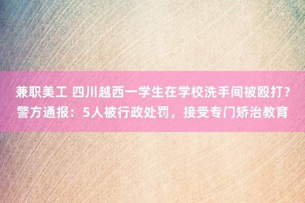 兼职美工 四川越西一学生在学校洗手间被殴打？警方通报：5人被行政处罚，接受专门矫治教育