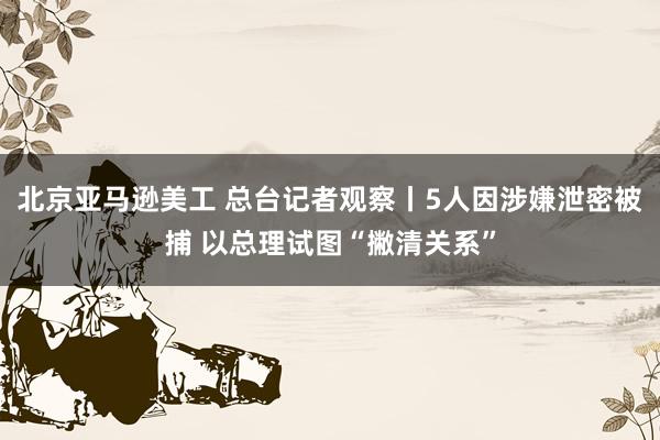 北京亚马逊美工 总台记者观察丨5人因涉嫌泄密被捕 以总理试图“撇清关系”