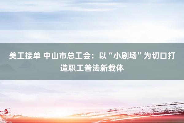 美工接单 中山市总工会：以“小剧场”为切口打造职工普法新载体